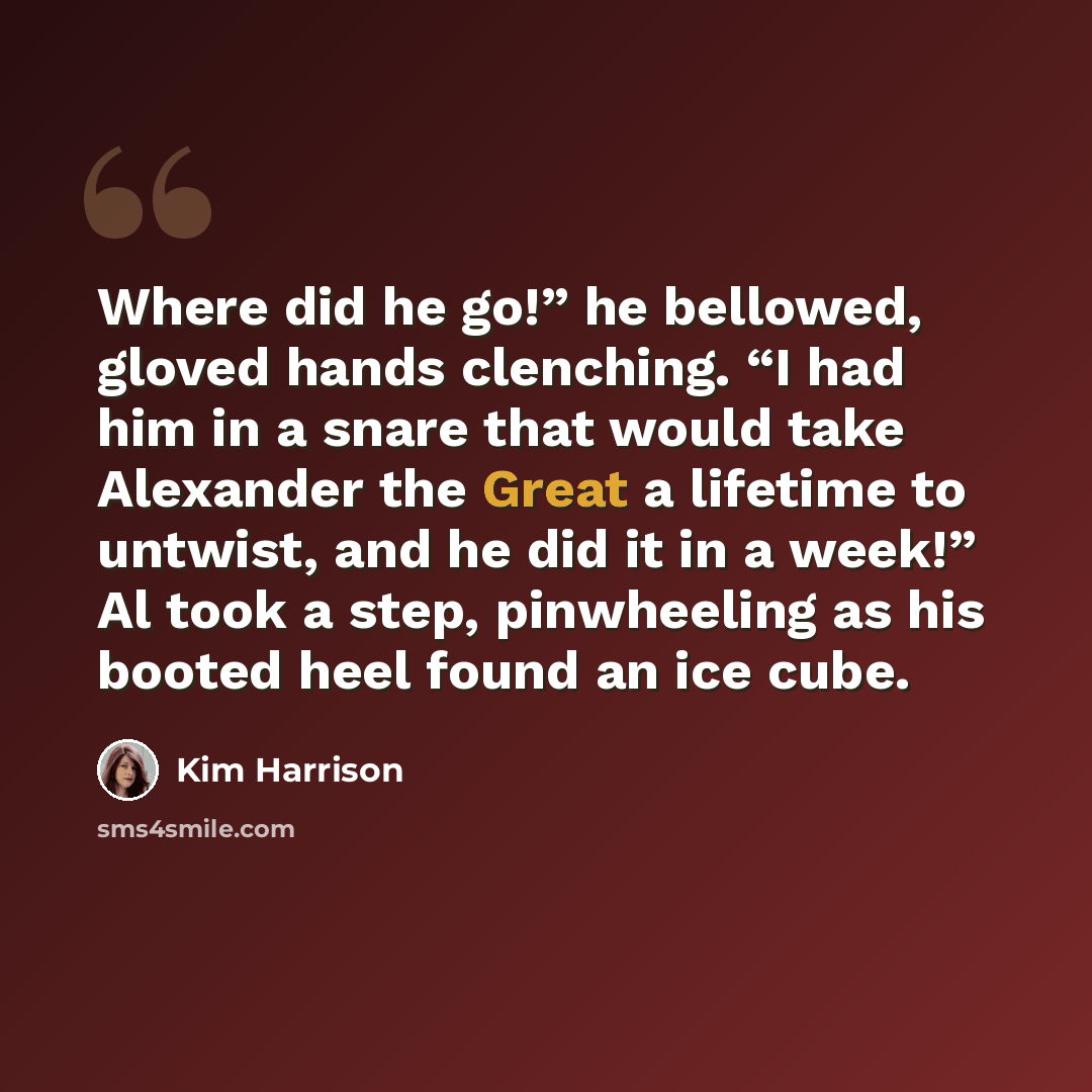 “Where did he go!” he bellowed, gloved hands clenching. “I had him in a snare that would take Alexander the Great a lifetime to untwist, and he did it in a week!” Al took a step, pinwheeling as his booted heel found an ice cube.” quote by Kim Harrison