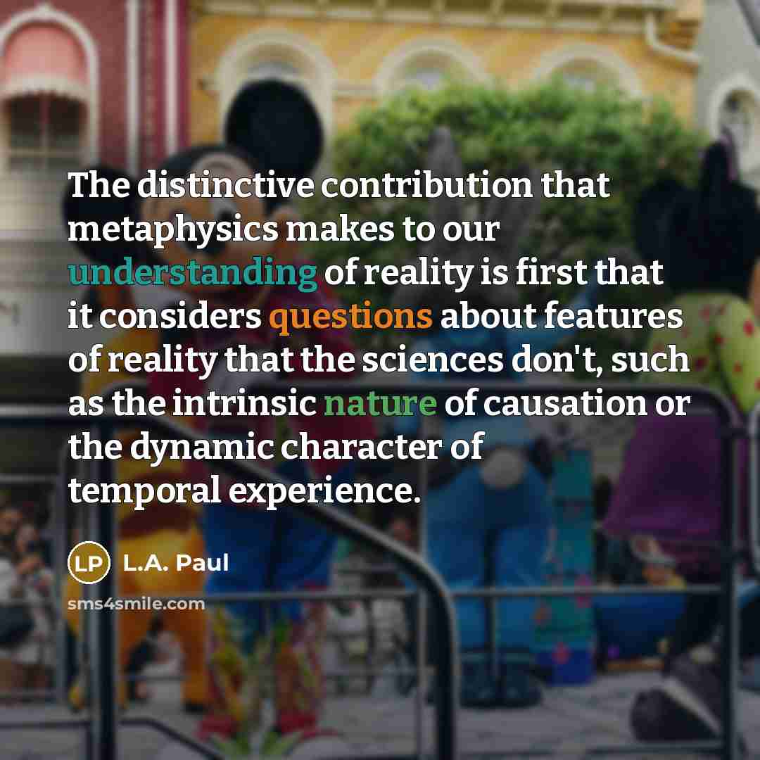 “The distinctive contribution that metaphysics makes to our understanding of reality is first that it considers questions about features of reality that the sciences don't, such as the intrinsic nature of causation or the dynamic character of temporal experience.” quote by L.A. Paul