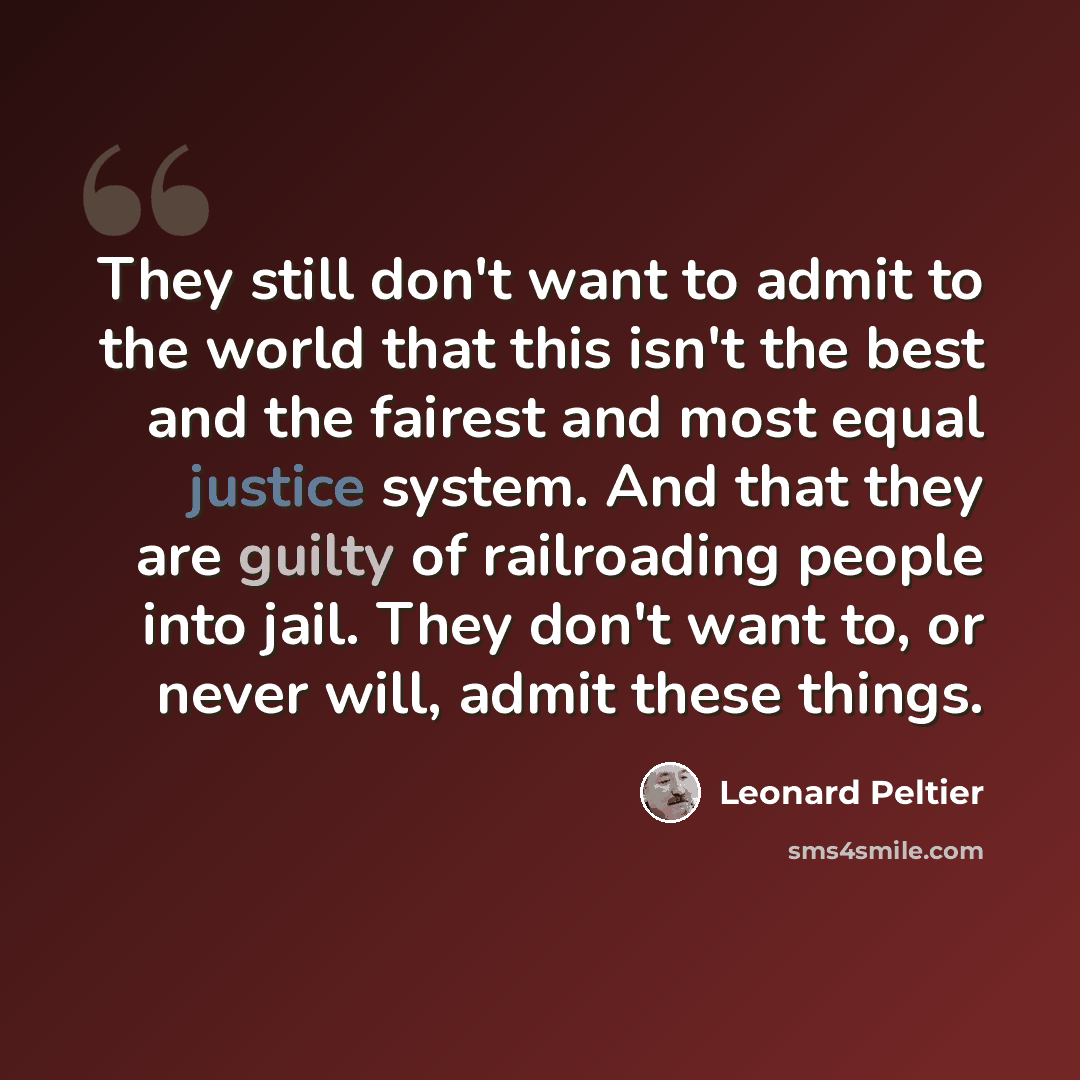 “They still don't want to admit to the world that this isn't the best and the fairest and most equal justice system. And that they are guilty of railroading people into jail. They don't want to, or never will, admit these things.” quote by Leonard Peltier