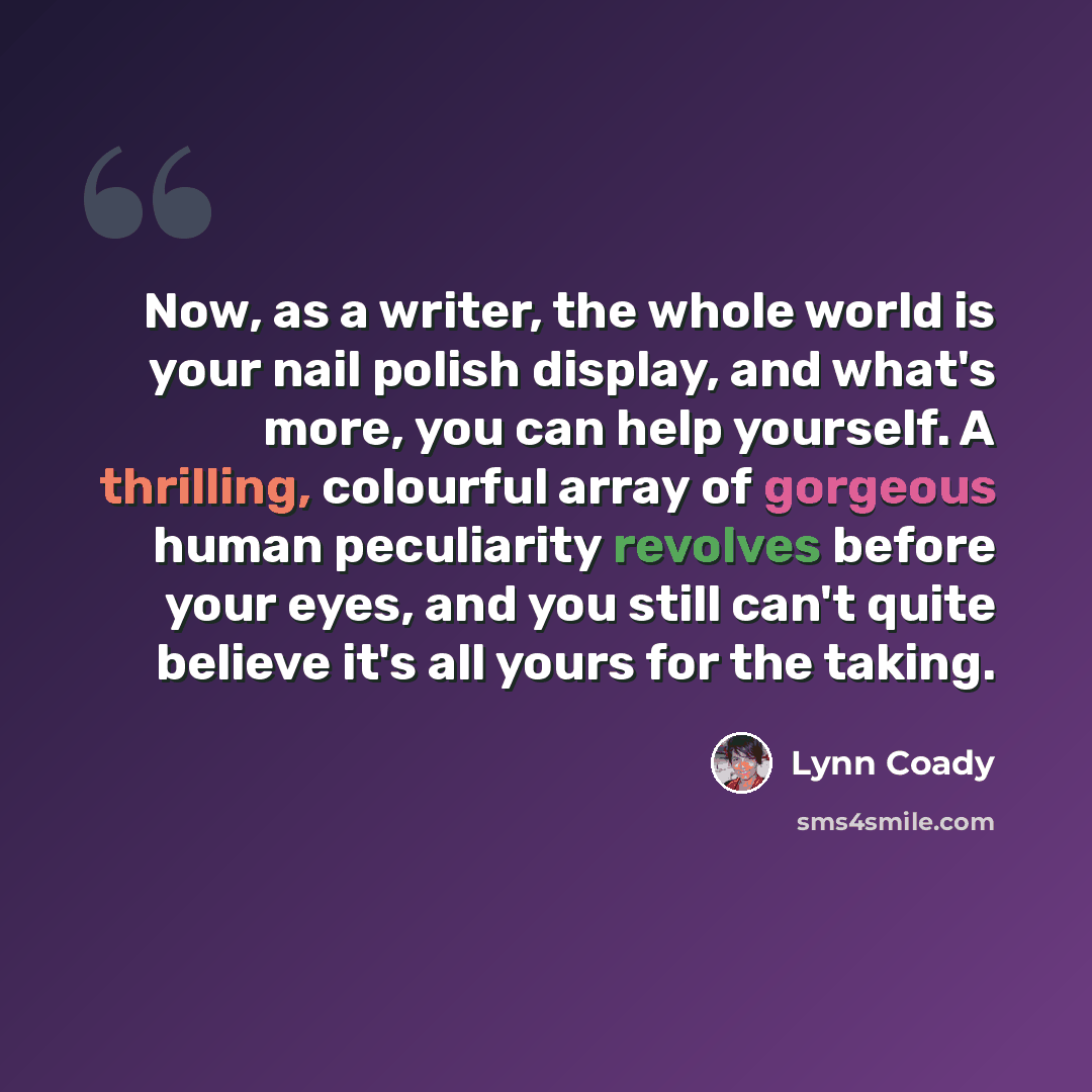 “Now, as a writer, the whole world is your nail polish display, and what's more, you can help yourself. A thrilling, colourful array of gorgeous human peculiarity revolves before your eyes, and you still can't quite believe it's all yours for the taking.” quote by Lynn Coady