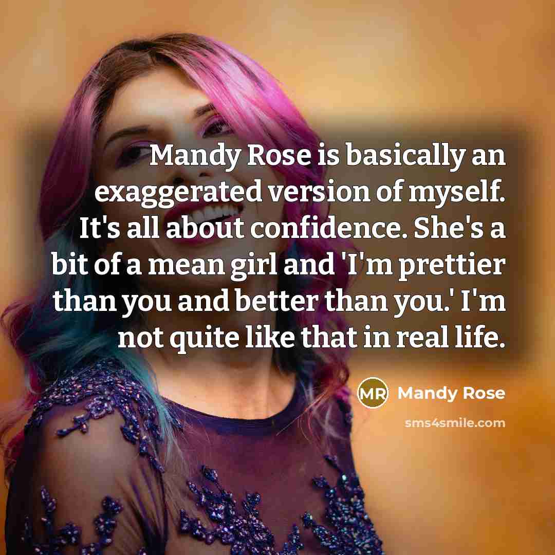 “Mandy Rose is basically an exaggerated version of myself. It's all about confidence. She's a bit of a mean girl and 'I'm prettier than you and better than you.' I'm not quite like that in real life.” quote by Mandy Rose