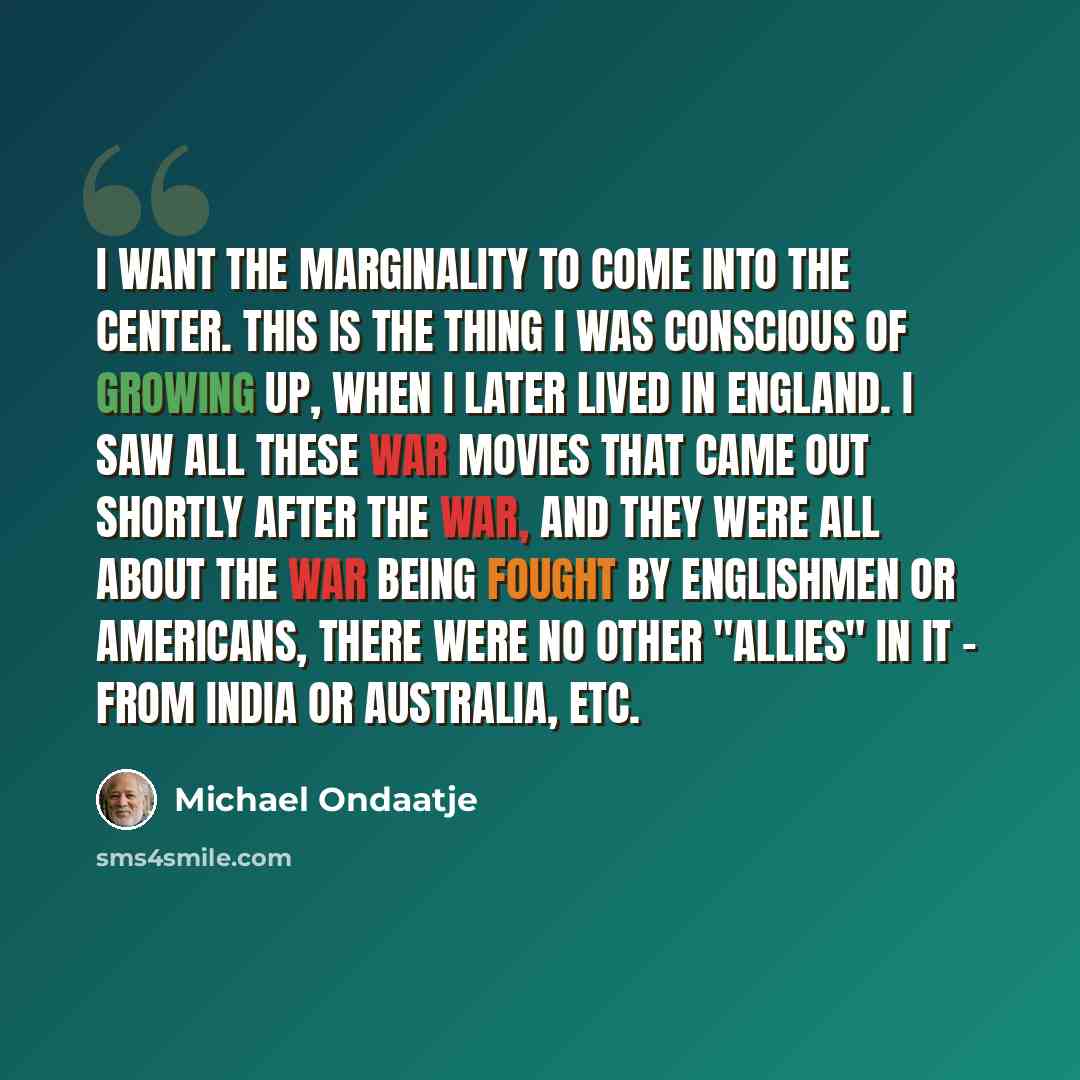 “I want the marginality to come into the center. This is the thing I was conscious of growing up, when I later lived in England. I saw all these war movies that came out shortly after the war, and they were all about the war being fought by Englishmen or Americans, there were no other "allies" in…” quote by Michael Ondaatje