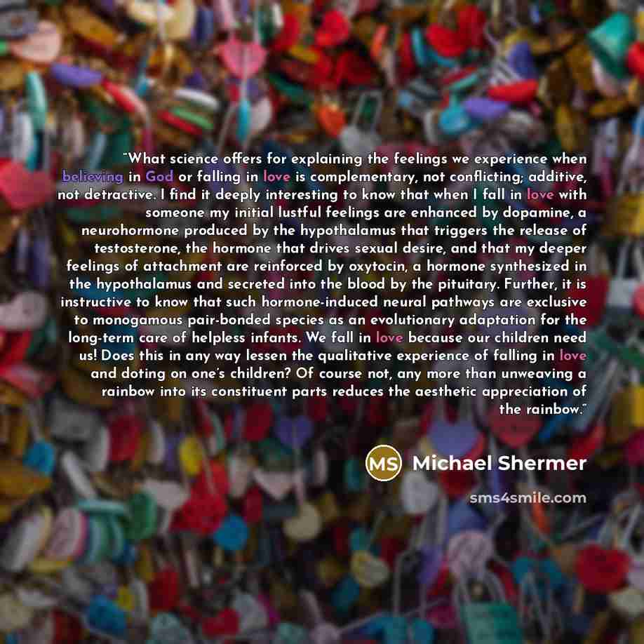“What science offers for explaining the feelings we experience when believing in God or falling in love is complementary, not conflicting; additive, not detractive. I find it deeply interesting to know that when I fall in love with someone my initial lustful feelings are enhanced by dopamine, a…” quote by Michael Shermer