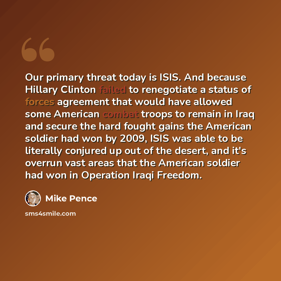 “Our primary threat today is ISIS. And because Hillary Clinton failed to renegotiate a status of forces agreement that would have allowed some American combat troops to remain in Iraq and secure the hard fought gains the American soldier had won by 2009, ISIS was able to be literally conjured up…” quote by Mike Pence