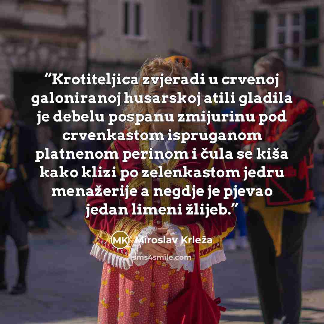“Krotiteljica zvjeradi u crvenoj galoniranoj husarskoj atili gladila je debelu pospanu zmijurinu pod crvenkastom ispruganom platnenom perinom i čula se kiša kako klizi po zelenkastom jedru menažerije a negdje je pjevao jedan limeni žlijeb.” quote by Miroslav Krleža