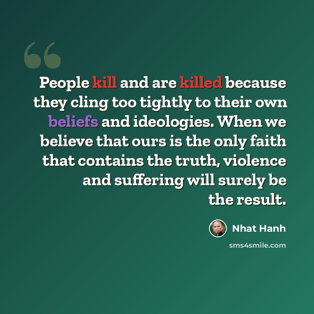 “People kill and are killed because they cling too tightly to their own beliefs and ideologies. When we believe that ours is the only faith that contains the truth, violence and suffering will surely be the result.” quote by Nhat Hanh