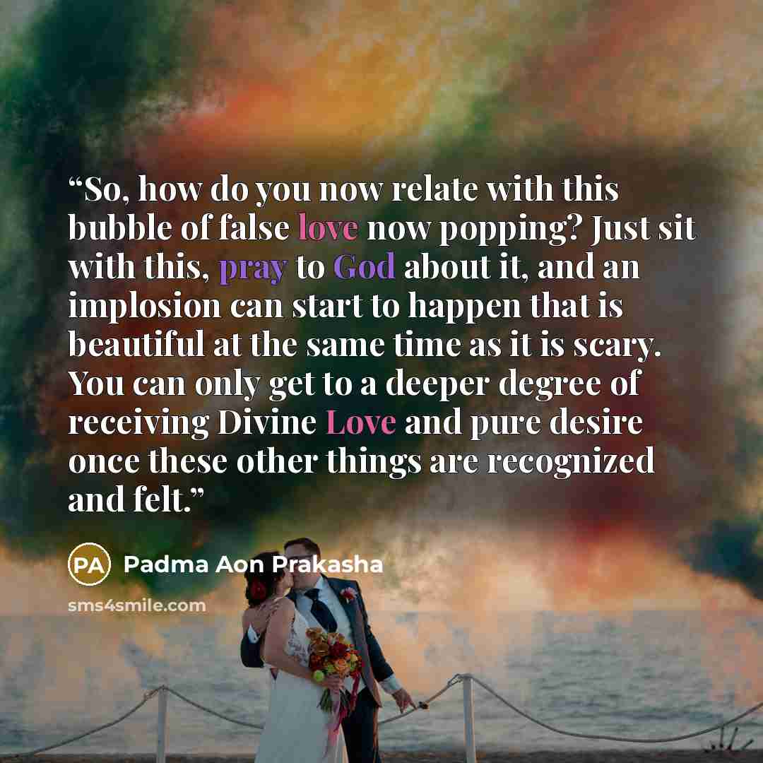 “So, how do you now relate with this bubble of false love now popping? Just sit with this, pray to God about it, and an implosion can start to happen that is beautiful at the same time as it is scary. You can only get to a deeper degree of receiving Divine Love and pure desire once these other…” quote by Padma Aon Prakasha