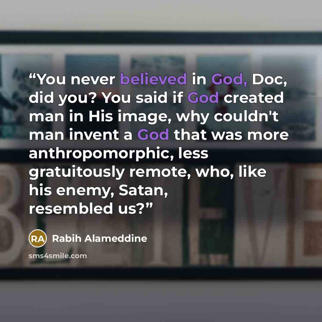 “You never believed in God, Doc, did you? You said if God created man in His image, why couldn't man invent a God that was more anthropomorphic, less gratuitously remote, who, like his enemy, Satan, resembled us?” quote by Rabih Alameddine