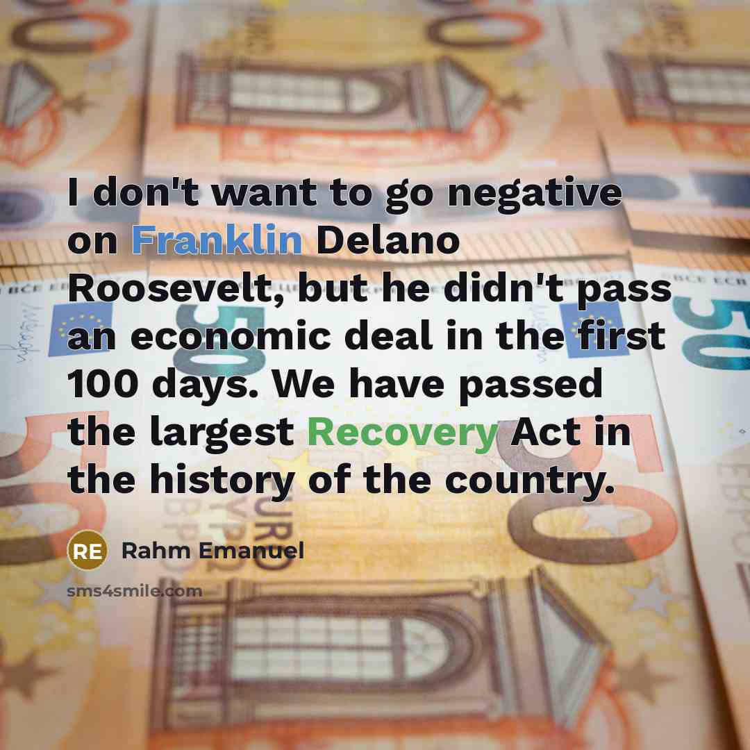 “I don't want to go negative on Franklin Delano Roosevelt, but he didn't pass an economic deal in the first 100 days. We have passed the largest Recovery Act in the history of the country.” quote by Rahm Emanuel