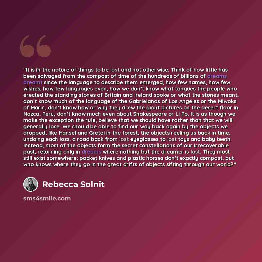 “It is in the nature of things to be lost and not otherwise. Think of how little has been salvaged from the compost of time of the hundreds of billions of dreams dreamt since the language to describe them emerged, how few names, how few wishes, how few languages even, how we don’t know what tongues…” quote by Rebecca Solnit