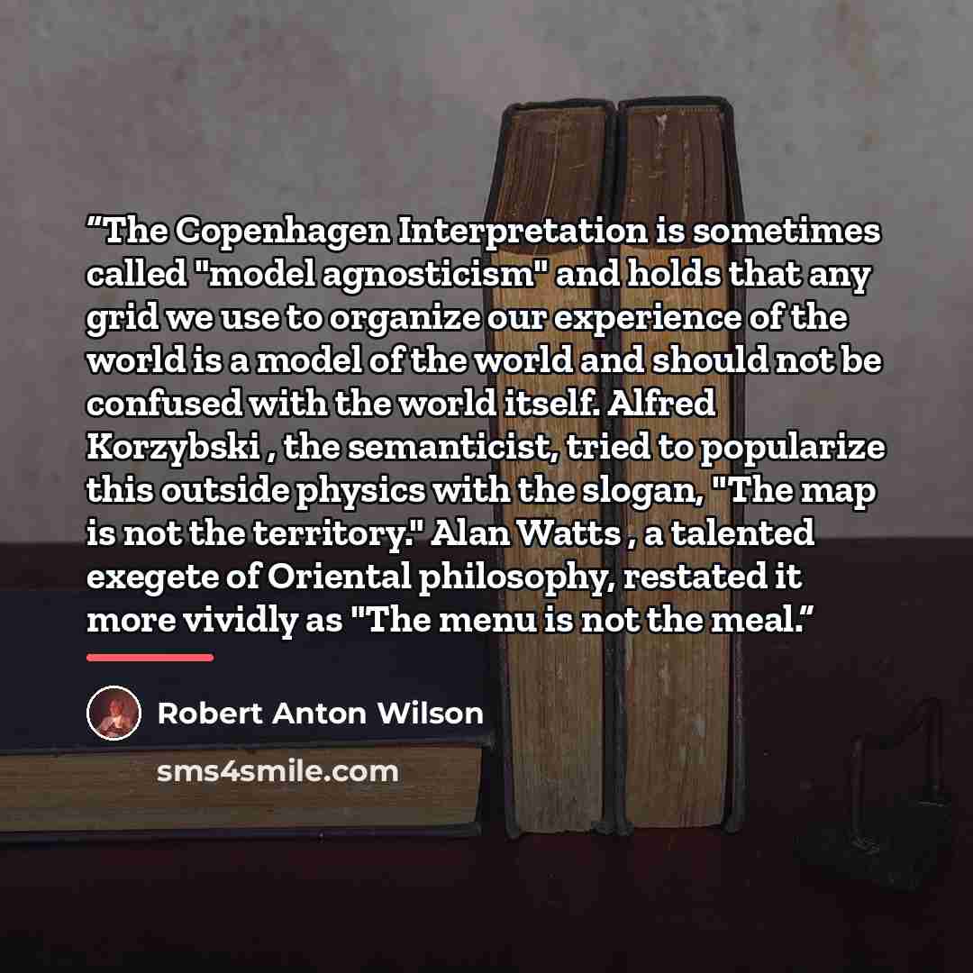 “The Copenhagen Interpretation is sometimes called "model agnosticism" and holds that any grid we use to organize our experience of the world is a model of the world and should not be confused with the world itself. Alfred Korzybski , the semanticist, tried to popularize this outside physics with…” quote by Robert Anton Wilson