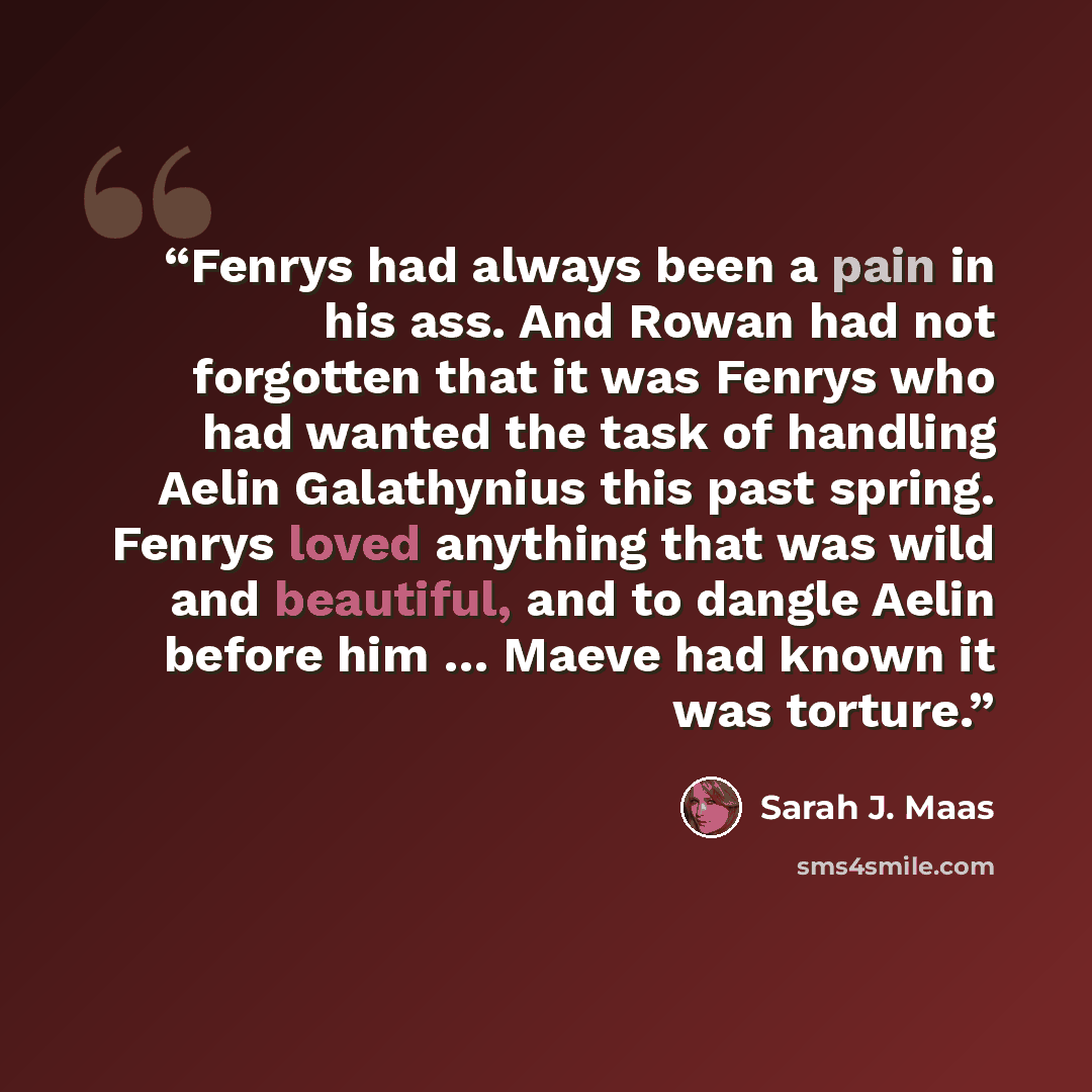 “Fenrys had always been a pain in his ass. And Rowan had not forgotten that it was Fenrys who had wanted the task of handling Aelin Galathynius this past spring. Fenrys loved anything that was wild and beautiful, and to dangle Aelin before him … Maeve had known it was torture.” quote by Sarah J. Maas