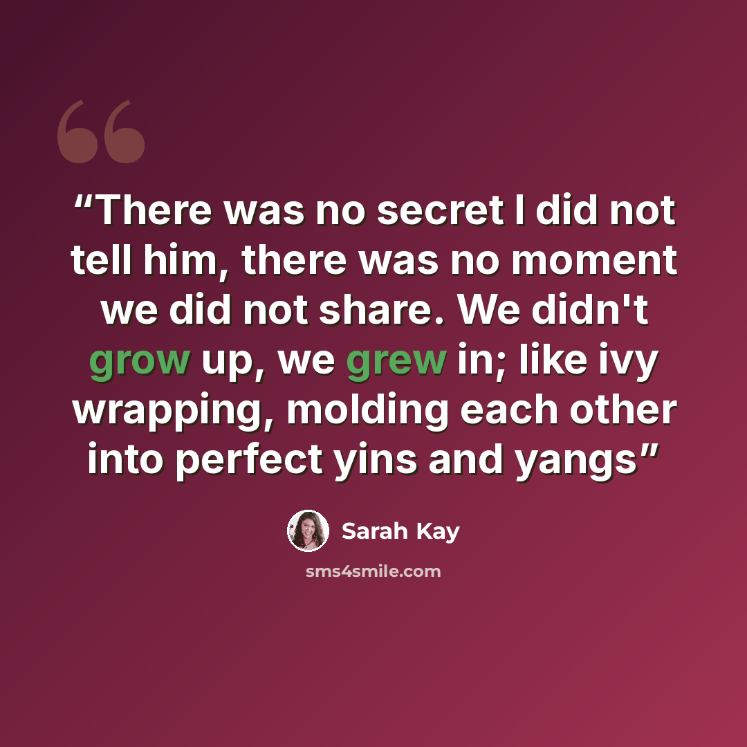 “There was no secret I did not tell him, there was no moment we did not share. We didn't grow up, we grew in; like ivy wrapping, molding each other into perfect yins and yangs” quote by Sarah Kay