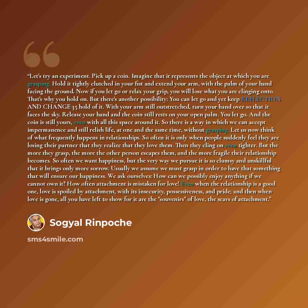 “Let's try an experiment. Pick up a coin. Imagine that it represents the object at which you are grasping. Hold it tightly clutched in your fist and extend your arm, with the palm of your hand facing the ground. Now if you let go or relax your grip, you will lose what you are clinging onto. That's…” quote by Sogyal Rinpoche