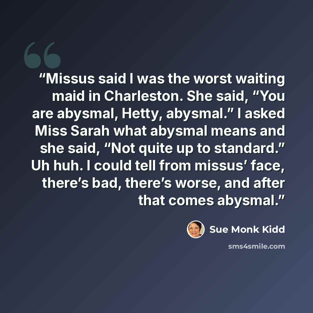 “Missus said I was the worst waiting maid in Charleston. She said, “You are abysmal, Hetty, abysmal.” I asked Miss Sarah what abysmal means and she said, “Not quite up to standard.” Uh huh. I could tell from missus’ face, there’s bad, there’s worse, and after that comes abysmal.” quote by Sue Monk Kidd