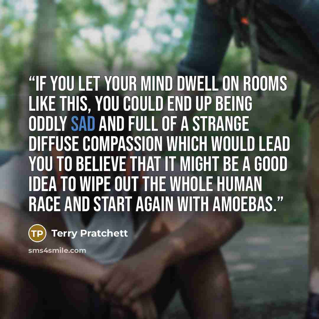 “If you let your mind dwell on rooms like this, you could end up being oddly sad and full of a strange diffuse compassion which would lead you to believe that it might be a good idea to wipe out the whole human race and start again with amoebas.” quote by Terry Pratchett