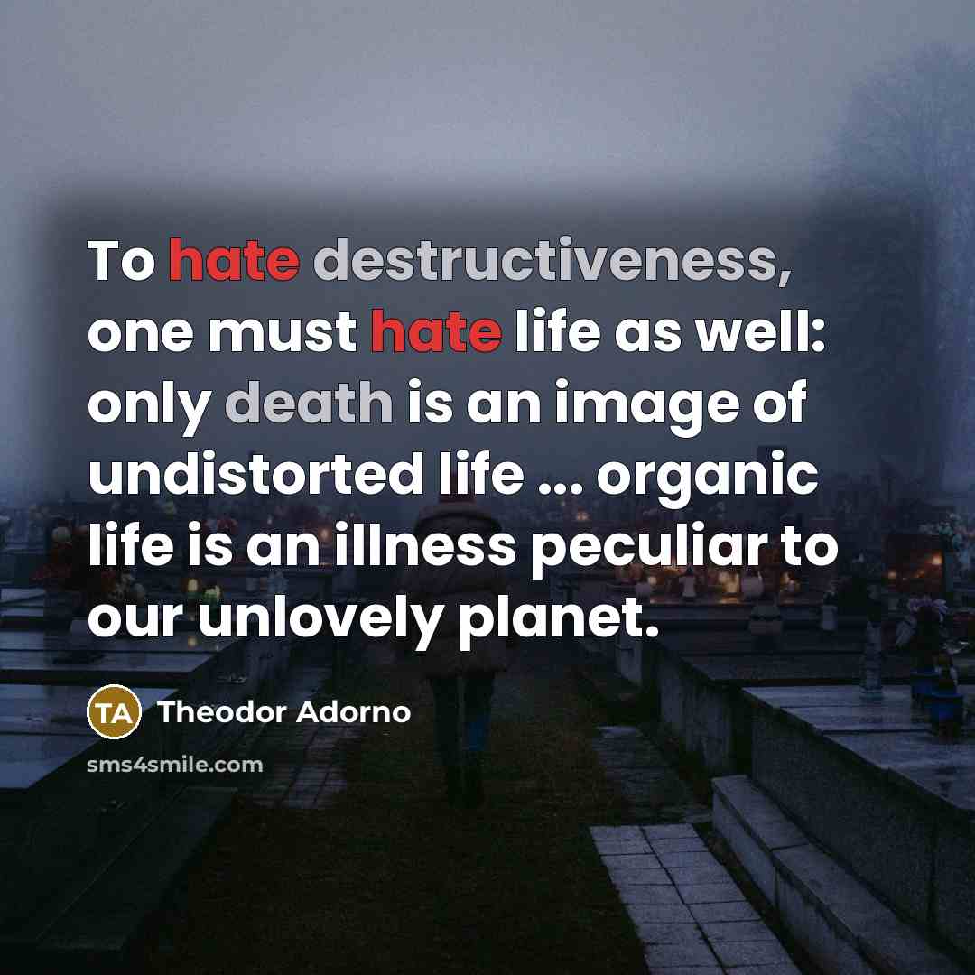 “To hate destructiveness, one must hate life as well: only death is an image of undistorted life ... organic life is an illness peculiar to our unlovely planet.” quote by Theodor Adorno