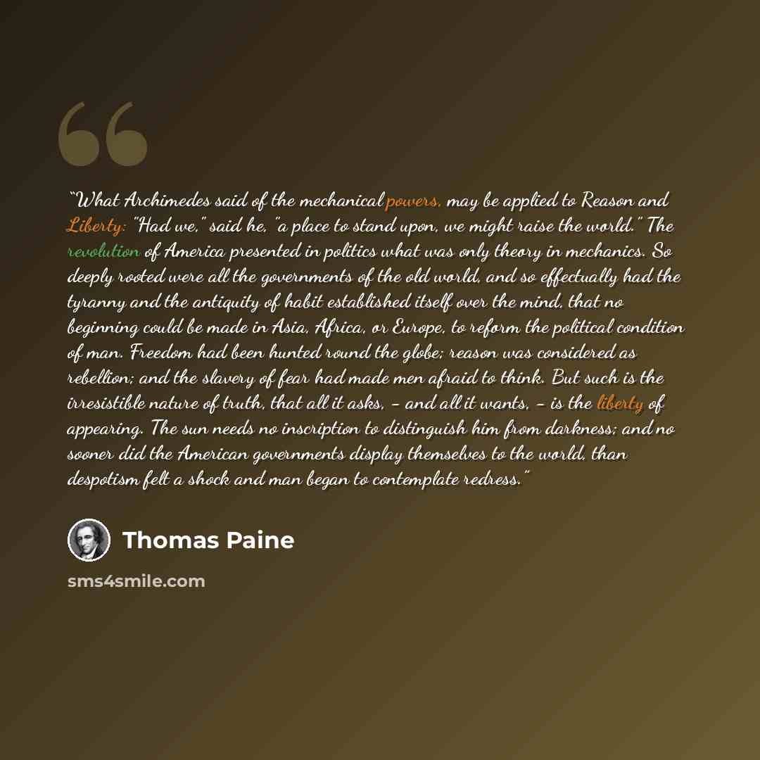 “What Archimedes said of the mechanical powers, may be applied to Reason and Liberty: "Had we," said he, "a place to stand upon, we might raise the world." The revolution of America presented in politics what was only theory in mechanics. So deeply rooted were all the governments of the old world…” quote by Thomas Paine