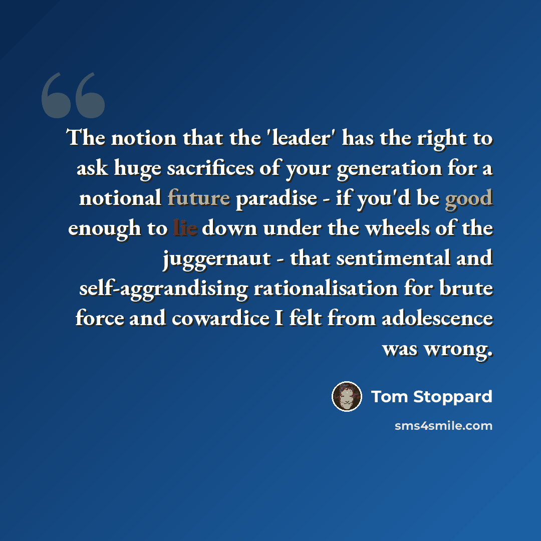 “The notion that the 'leader' has the right to ask huge sacrifices of your generation for a notional future paradise - if you'd be good enough to lie down under the wheels of the juggernaut - that sentimental and self-aggrandising rationalisation for brute force and cowardice I felt from…” quote by Tom Stoppard