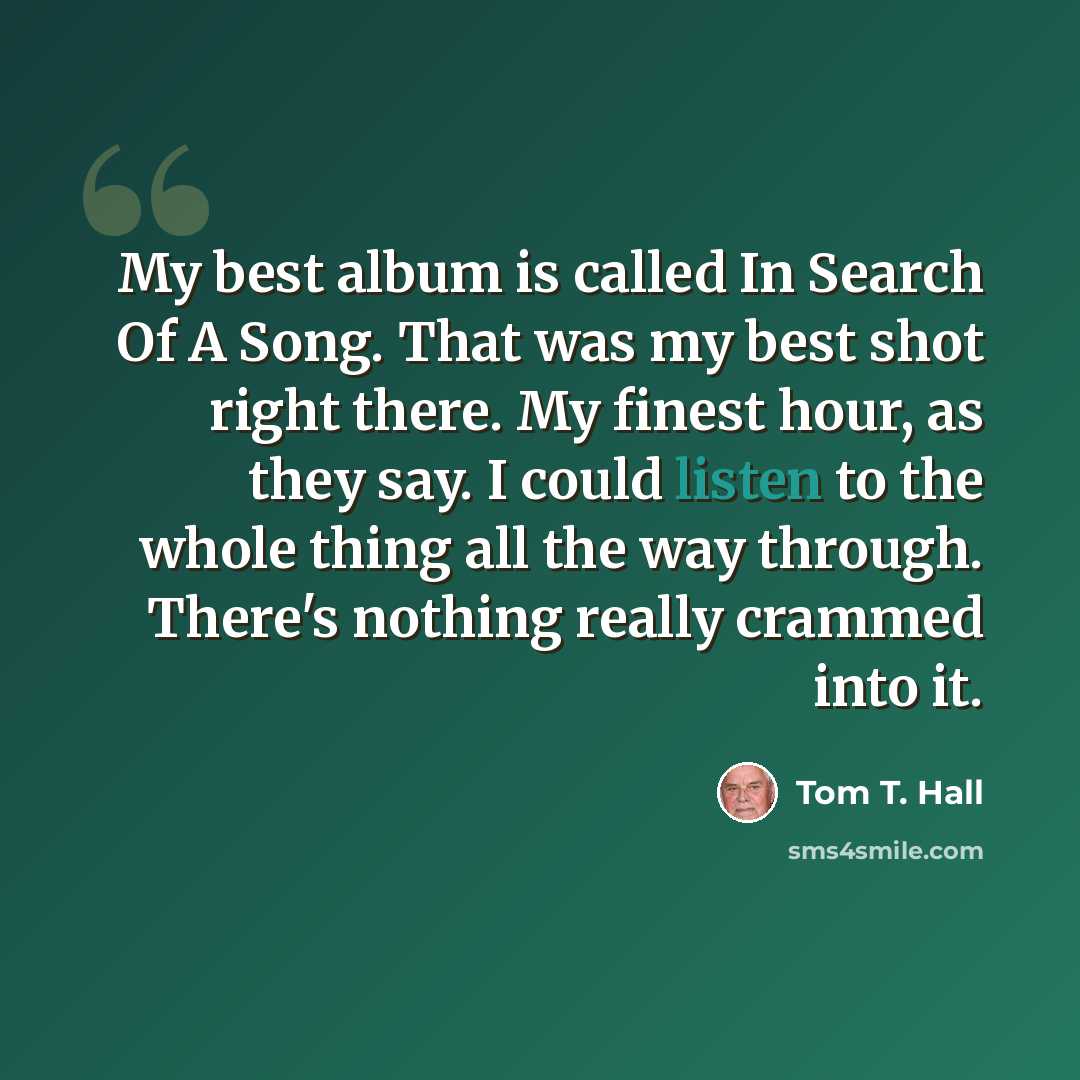 “My best album is called In Search Of A Song. That was my best shot right there. My finest hour, as they say. I could listen to the whole thing all the way through. There's nothing really crammed into it.” quote by Tom T. Hall