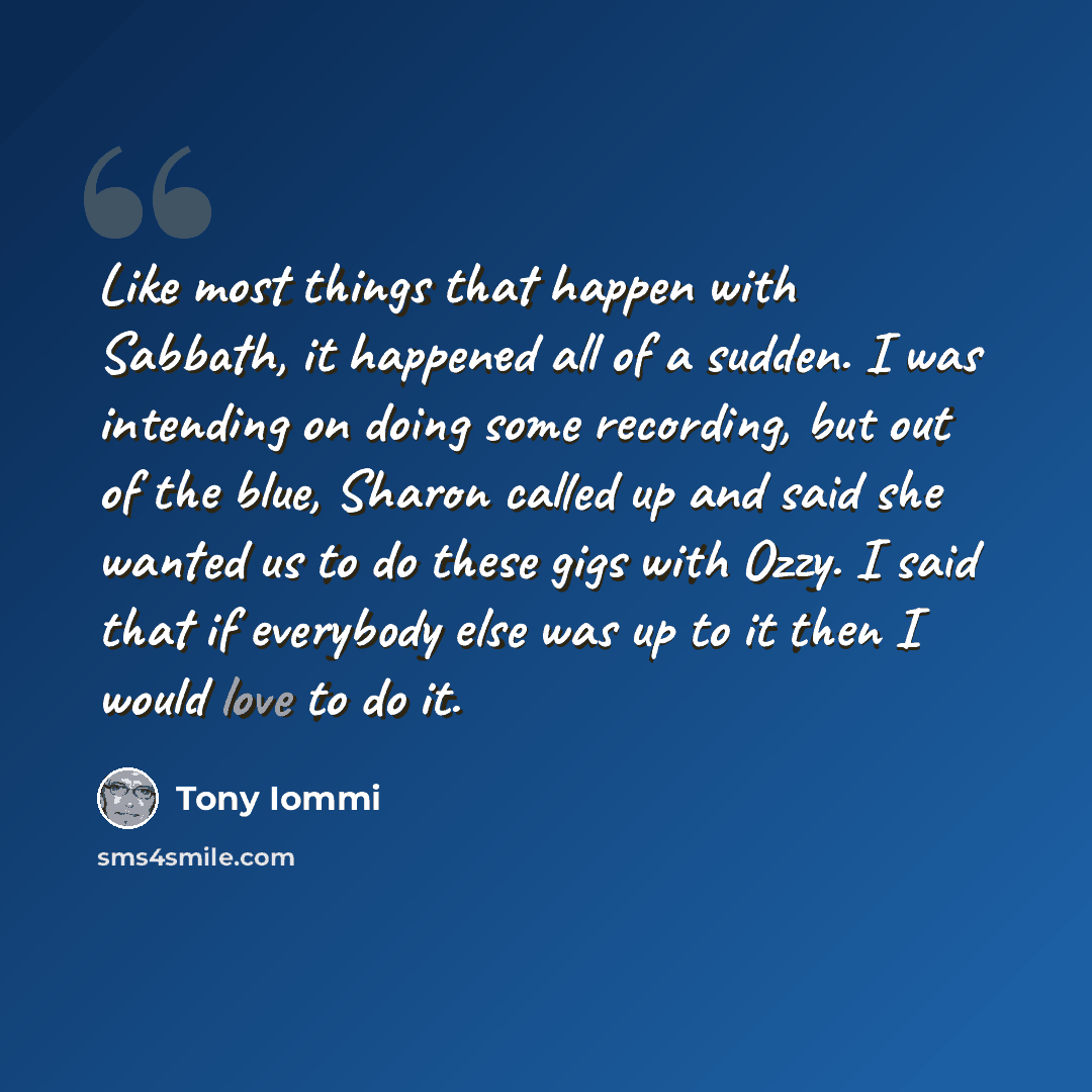 “Like most things that happen with Sabbath, it happened all of a sudden. I was intending on doing some recording, but out of the blue, Sharon called up and said she wanted us to do these gigs with Ozzy. I said that if everybody else was up to it then I would love to do it.” quote by Tony Iommi