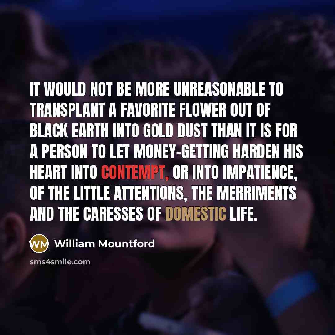 “It would not be more unreasonable to transplant a favorite flower out of black earth into gold dust than it is for a person to let money-getting harden his heart into contempt, or into impatience, of the little attentions, the merriments and the caresses of domestic life.” quote by William Mountford