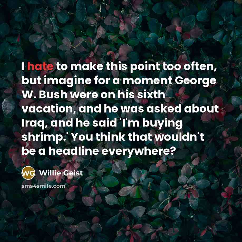 “I hate to make this point too often, but imagine for a moment George W. Bush were on his sixth vacation, and he was asked about Iraq, and he said 'I'm buying shrimp.' You think that wouldn't be a headline everywhere?” quote by Willie Geist