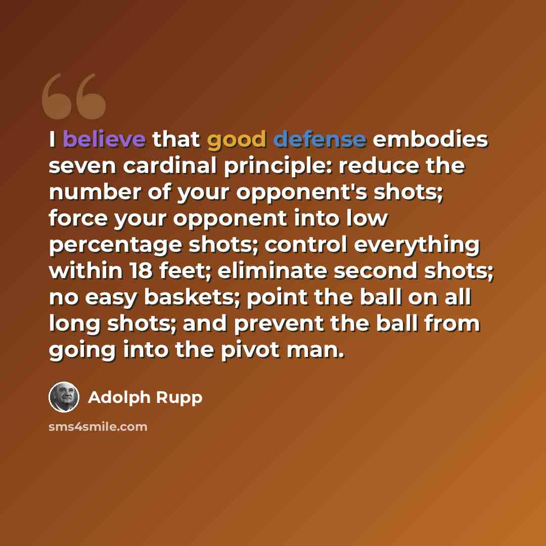 “I believe that good defense embodies seven cardinal principle: reduce the number of your opponent's shots; force your opponent into low percentage shots; control everything within 18 feet; eliminate second shots; no easy baskets; point the ball on all long shots; and prevent the ball from going…” quote by Adolph Rupp