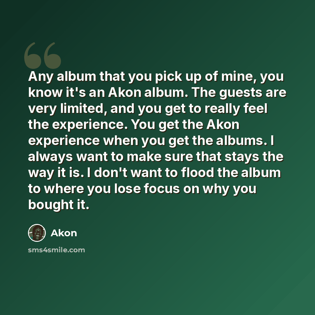 “Any album that you pick up of mine, you know it's an Akon album. The guests are very limited, and you get to really feel the experience. You get the Akon experience when you get the albums. I always want to make sure that stays the way it is. I don't want to flood the album to where you lose focus…” quote by Akon