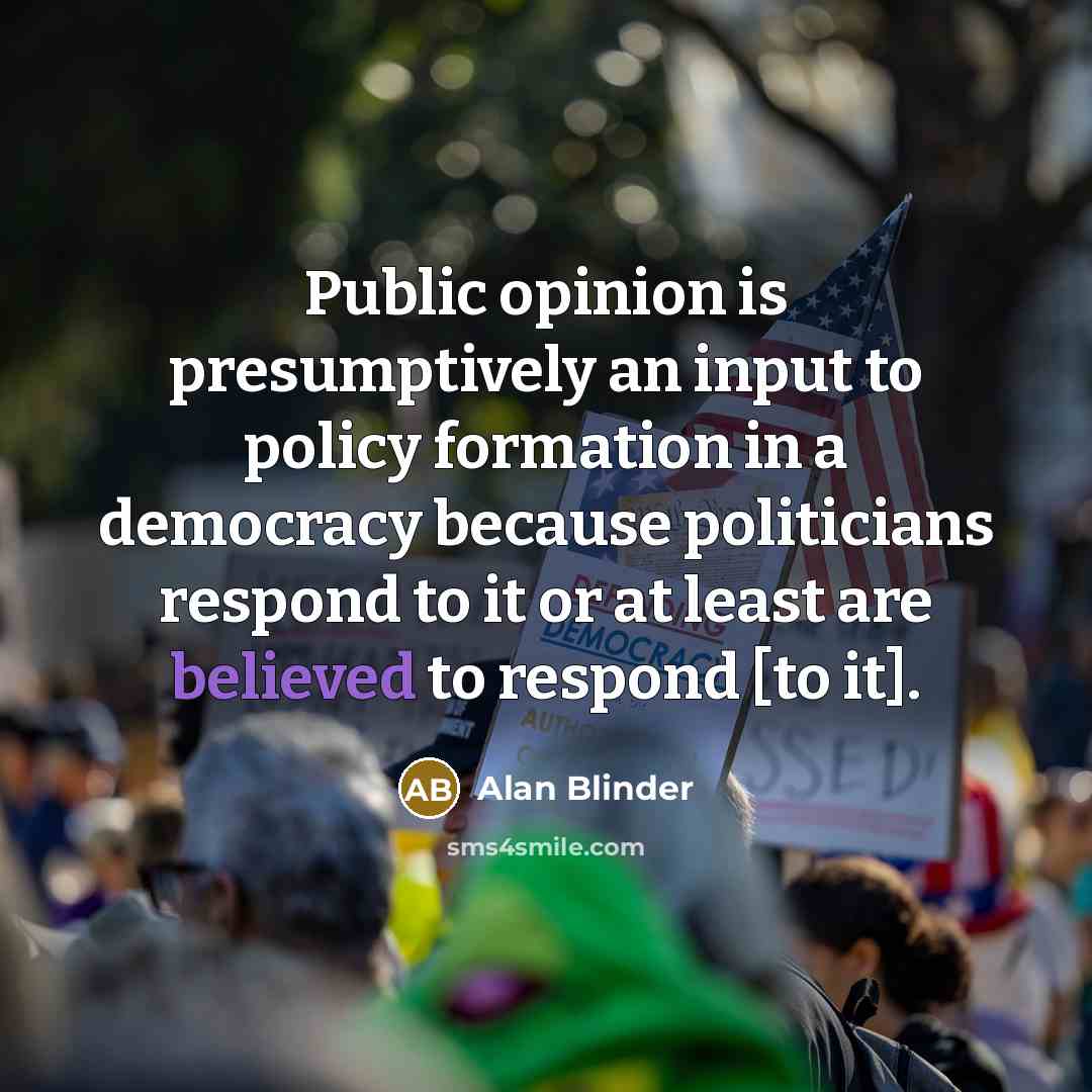 “Public opinion is presumptively an input to policy formation in a democracy because politicians respond to it or at least are believed to respond [to it].” quote by Alan Blinder
