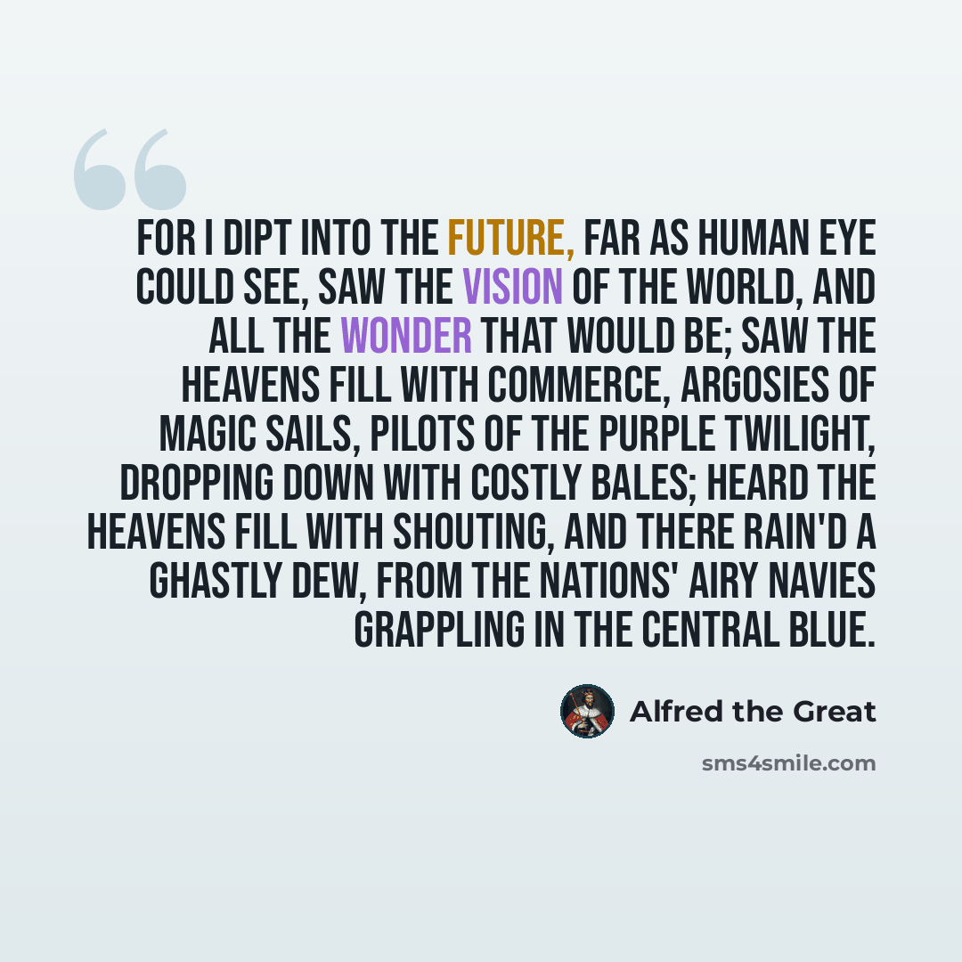 “For I dipt into the future, far as human eye could see, Saw the vision of the world, and all the wonder that would be; Saw the heavens fill with commerce, Argosies of magic sails, Pilots of the purple twilight, dropping down with costly bales; Heard the heavens fill with shouting, and there rain'd…” quote by Alfred the Great