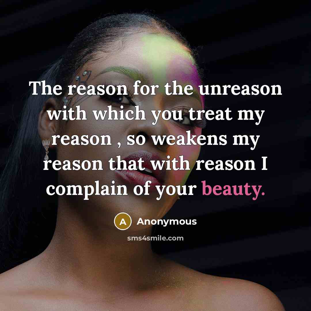 “The reason for the unreason with which you treat my reason , so weakens my reason that with reason I complain of your beauty.” quote by Anonymous