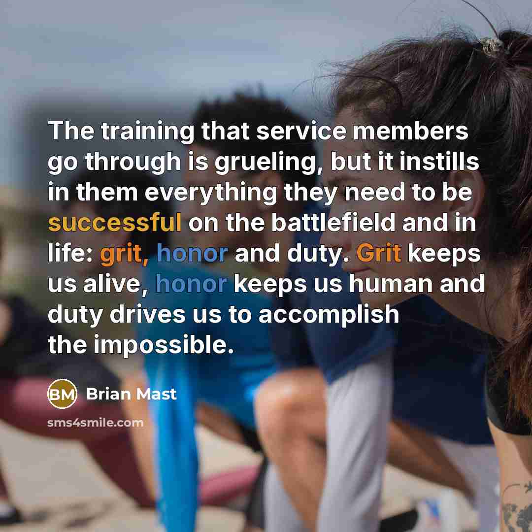 “The training that service members go through is grueling, but it instills in them everything they need to be successful on the battlefield and in life: grit, honor and duty. Grit keeps us alive, honor keeps us human and duty drives us to accomplish the impossible.” quote by Brian Mast