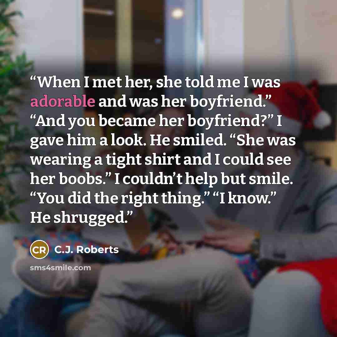 “When I met her, she told me I was adorable and was her boyfriend.” “And you became her boyfriend?” I gave him a look. He smiled. “She was wearing a tight shirt and I could see her boobs.” I couldn’t help but smile. “You did the right thing.” “I know.” He shrugged.” quote by C.J. Roberts