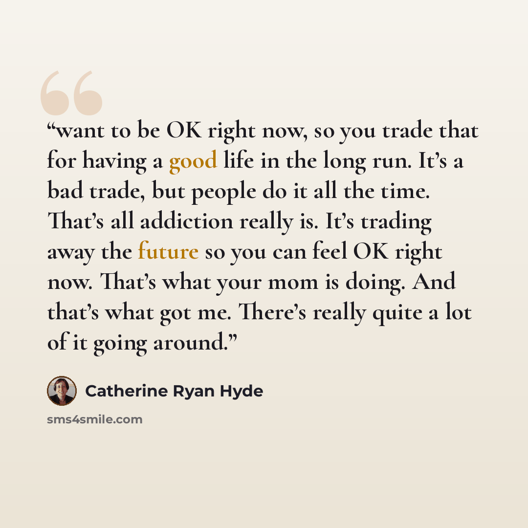 “want to be OK right now, so you trade that for having a good life in the long run. It’s a bad trade, but people do it all the time. That’s all addiction really is. It’s trading away the future so you can feel OK right now. That’s what your mom is doing. And that’s what got me. There’s really quite…” quote by Catherine Ryan Hyde