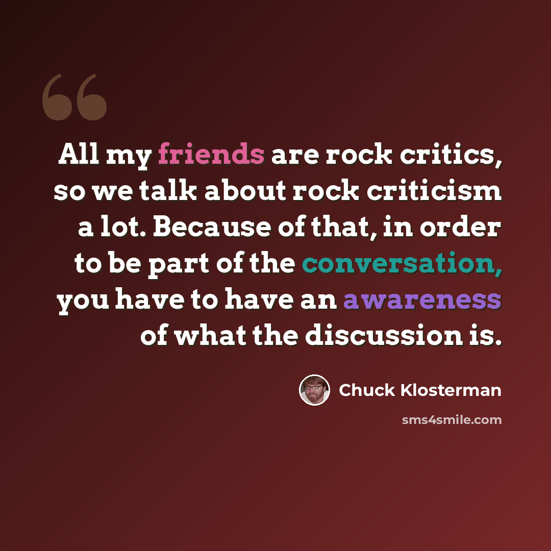 “All my friends are rock critics, so we talk about rock criticism a lot. Because of that, in order to be part of the conversation, you have to have an awareness of what the discussion is.” quote by Chuck Klosterman