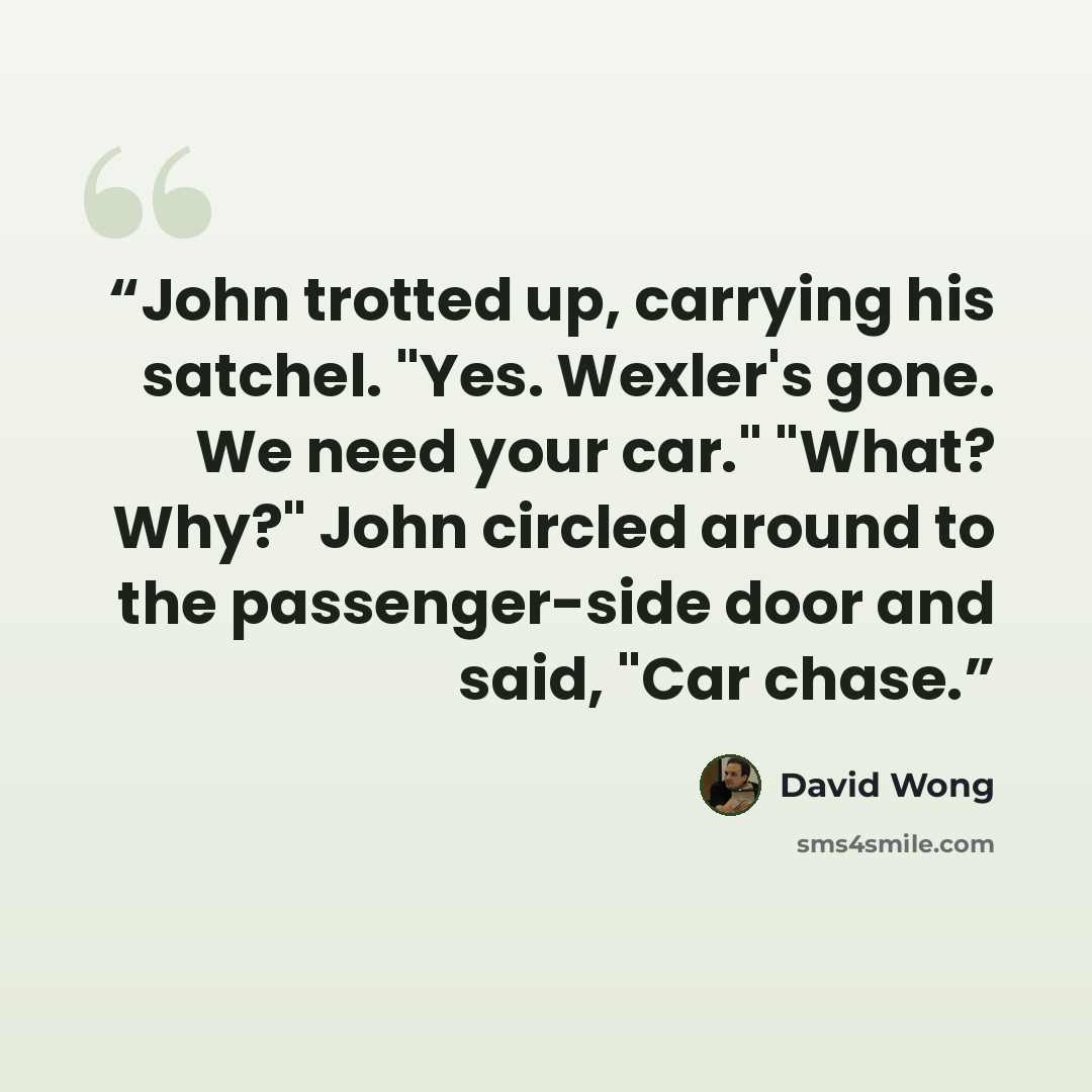 “John trotted up, carrying his satchel. "Yes. Wexler's gone. We need your car." "What? Why?" John circled around to the passenger-side door and said, "Car chase.” quote by David Wong