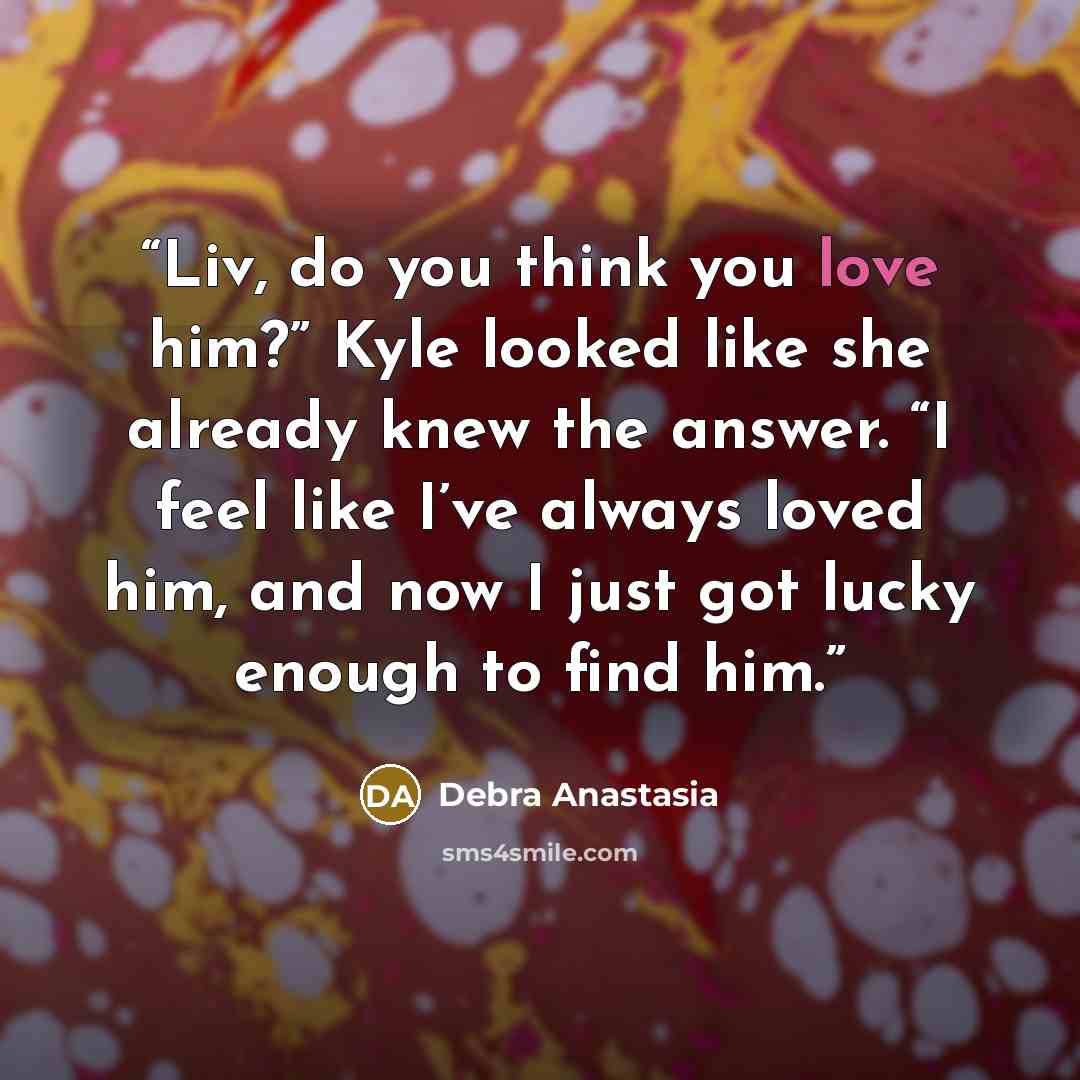 “Liv, do you think you love him?” Kyle looked like she already knew the answer. “I feel like I’ve always loved him, and now I just got lucky enough to find him.” quote by Debra Anastasia