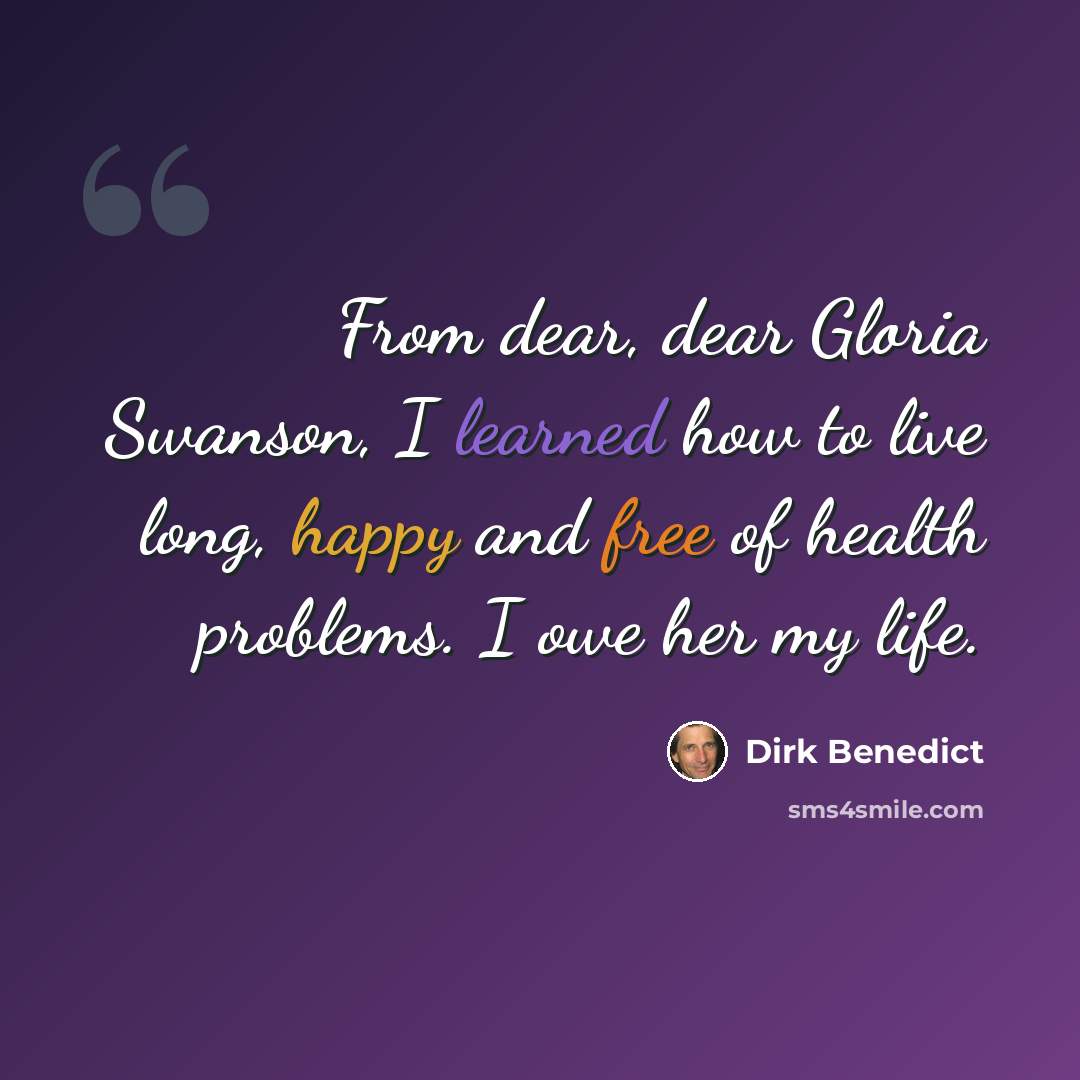 “From dear, dear Gloria Swanson, I learned how to live long, happy and free of health problems. I owe her my life.” quote by Dirk Benedict