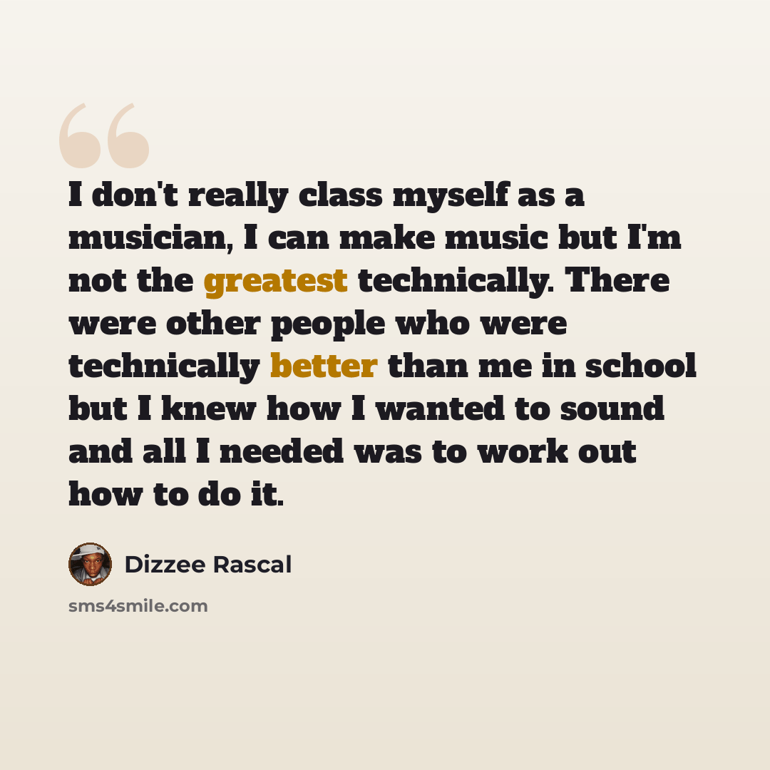 “I don't really class myself as a musician, I can make music but I'm not the greatest technically. There were other people who were technically better than me in school but I knew how I wanted to sound and all I needed was to work out how to do it.” quote by Dizzee Rascal