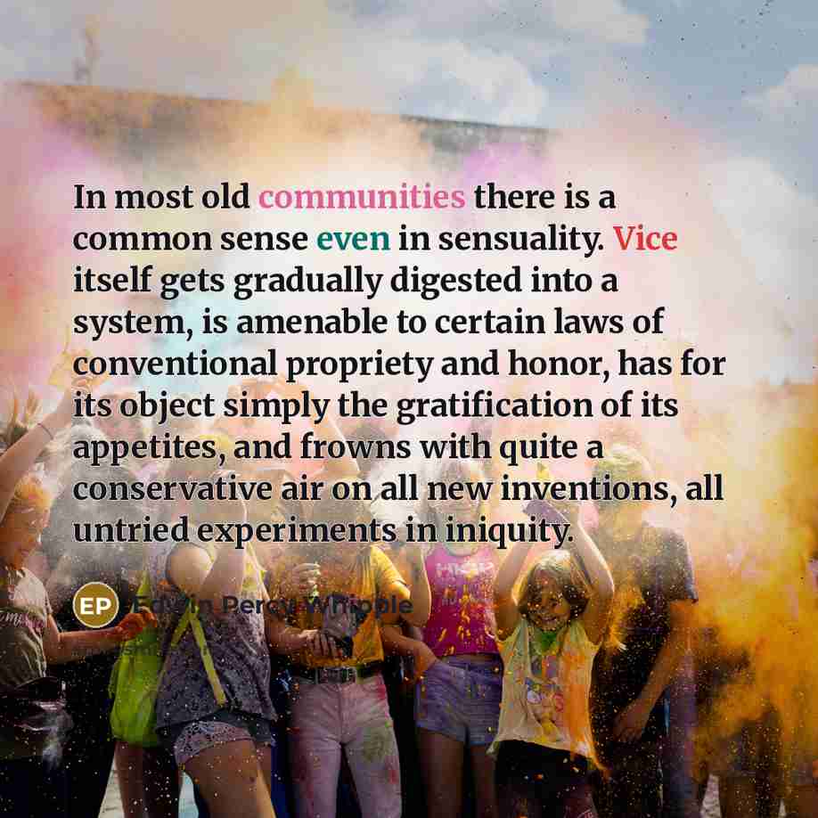 “In most old communities there is a common sense even in sensuality. Vice itself gets gradually digested into a system, is amenable to certain laws of conventional propriety and honor, has for its object simply the gratification of its appetites, and frowns with quite a conservative air on all new…” quote by Edwin Percy Whipple