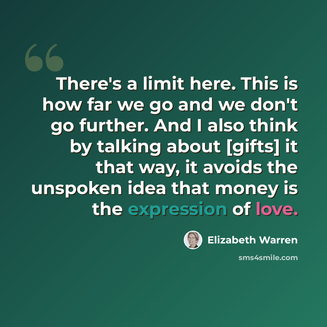 “There's a limit here. This is how far we go and we don't go further. And I also think by talking about [gifts] it that way, it avoids the unspoken idea that money is the expression of love.” quote by Elizabeth Warren