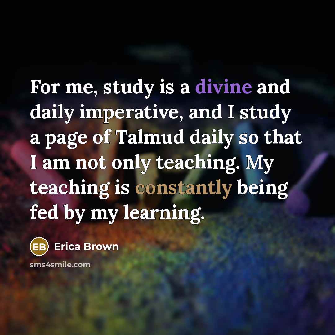 “For me, study is a divine and daily imperative, and I study a page of Talmud daily so that I am not only teaching. My teaching is constantly being fed by my learning.” quote by Erica Brown
