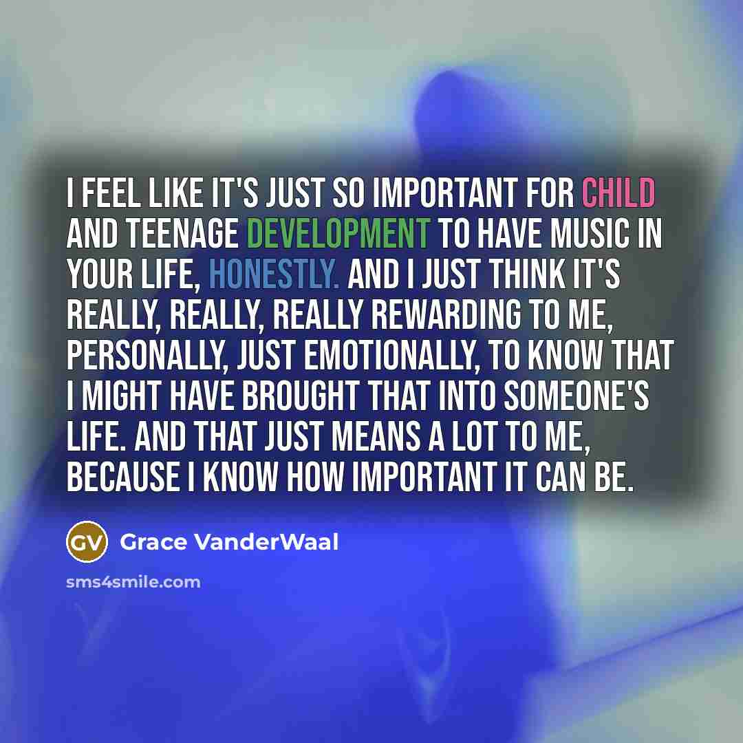 “I feel like it's just so important for child and teenage development to have music in your life, honestly. And I just think it's really, really, really rewarding to me, personally, just emotionally, to know that I might have brought that into someone's life. And that just means a lot to me…” quote by Grace VanderWaal
