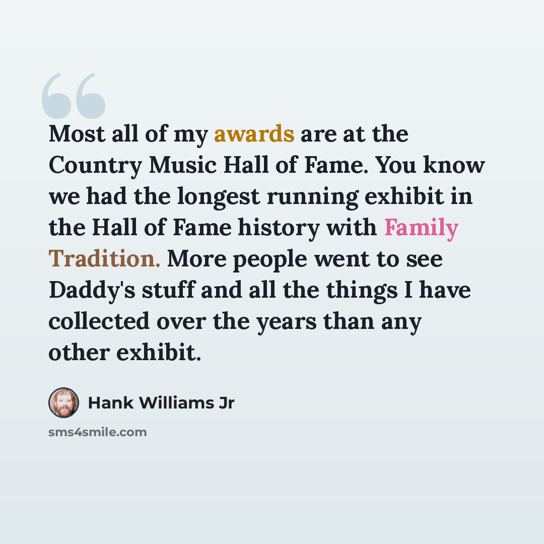 “Most all of my awards are at the Country Music Hall of Fame. You know we had the longest running exhibit in the Hall of Fame history with Family Tradition. More people went to see Daddy's stuff and all the things I have collected over the years than any other exhibit.” quote by Hank Williams Jr