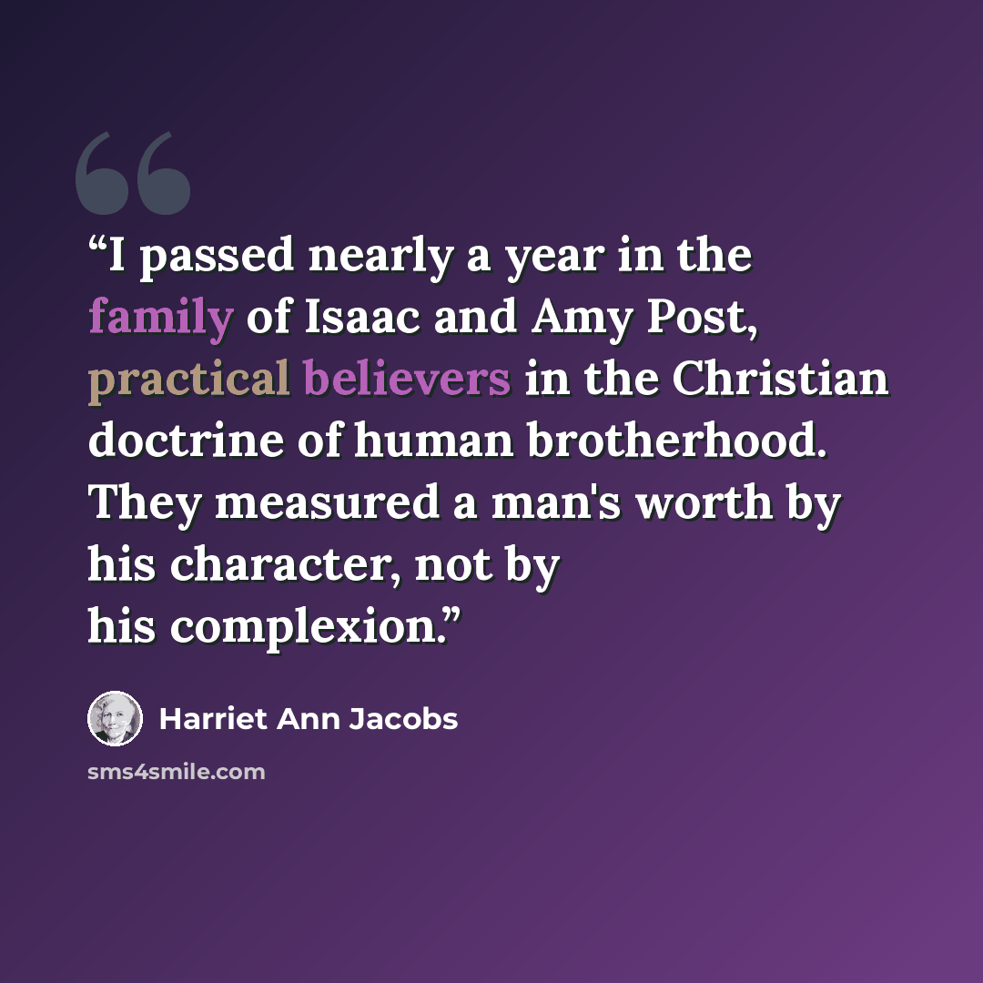 “I passed nearly a year in the family of Isaac and Amy Post, practical believers in the Christian doctrine of human brotherhood. They measured a man's worth by his character, not by his complexion.” quote by Harriet Ann Jacobs