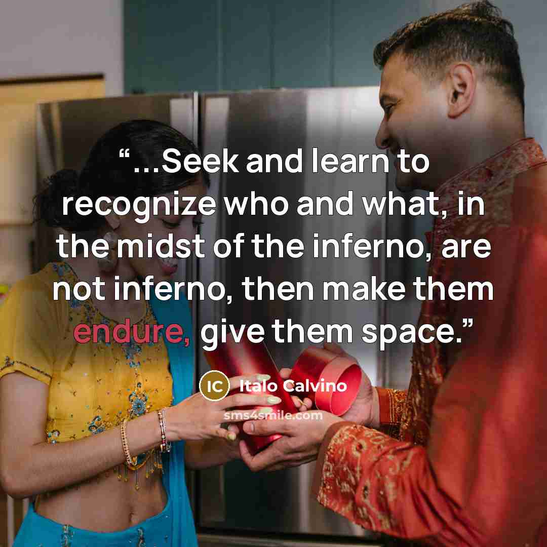 “...Seek and learn to recognize who and what, in the midst of the inferno, are not inferno, then make them endure, give them space.” quote by Italo Calvino