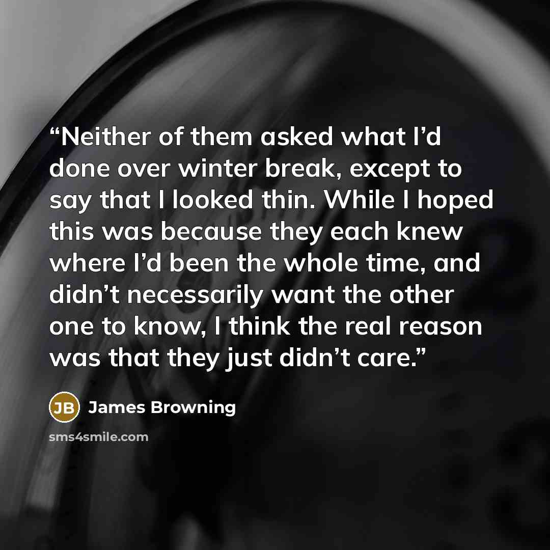 “Neither of them asked what I’d done over winter break, except to say that I looked thin. While I hoped this was because they each knew where I’d been the whole time, and didn’t necessarily want the other one to know, I think the real reason was that they just didn’t care.” quote by James Browning