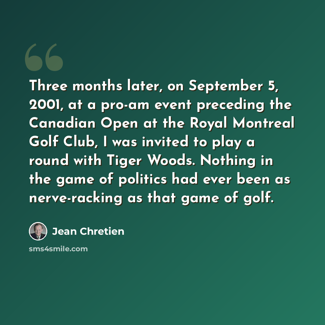 “Three months later, on September 5, 2001, at a pro-am event preceding the Canadian Open at the Royal Montreal Golf Club, I was invited to play a round with Tiger Woods. Nothing in the game of politics had ever been as nerve-racking as that game of golf.” quote by Jean Chretien