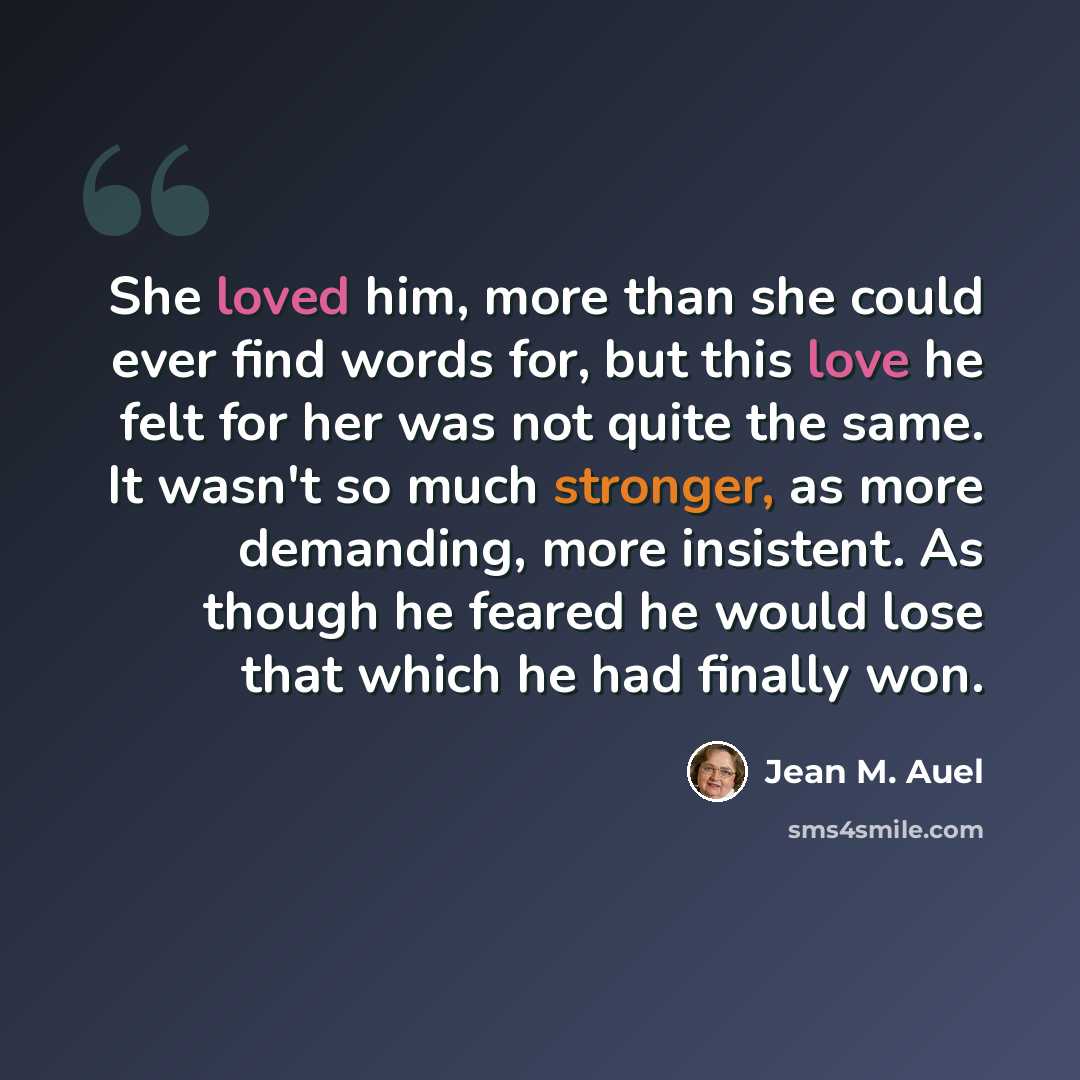 “She loved him, more than she could ever find words for, but this love he felt for her was not quite the same. It wasn't so much stronger, as more demanding, more insistent. As though he feared he would lose that which he had finally won.” quote by Jean M. Auel